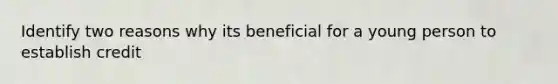 Identify two reasons why its beneficial for a young person to establish credit