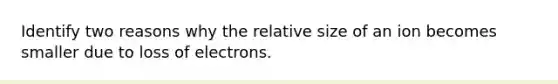 Identify two reasons why the relative size of an ion becomes smaller due to loss of electrons.