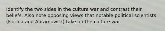 Identify the two sides in the culture war and contrast their beliefs. Also note opposing views that notable political scientists (Fiorina and Abramowitz) take on the culture war.