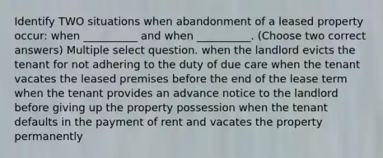 Identify TWO situations when abandonment of a leased property occur: when __________ and when __________. (Choose two correct answers) Multiple select question. when the landlord evicts the tenant for not adhering to the duty of due care when the tenant vacates the leased premises before the end of the lease term when the tenant provides an advance notice to the landlord before giving up the property possession when the tenant defaults in the payment of rent and vacates the property permanently