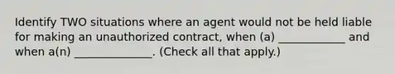 Identify TWO situations where an agent would not be held liable for making an unauthorized contract, when (a) ____________ and when a(n) ______________. (Check all that apply.)