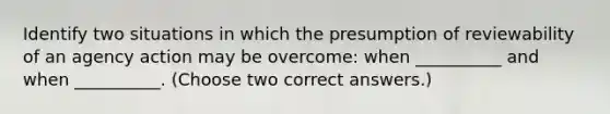 Identify two situations in which the presumption of reviewability of an agency action may be overcome: when __________ and when __________. (Choose two correct answers.)