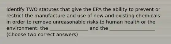 Identify TWO statutes that give the EPA the ability to prevent or restrict the manufacture and use of new and existing chemicals in order to remove unreasonable risks to human health or the environment: the ________________ and the ___________________ (Choose two correct answers)