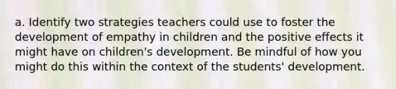 a. Identify two strategies teachers could use to foster the development of empathy in children and the positive effects it might have on children's development. Be mindful of how you might do this within the context of the students' development.