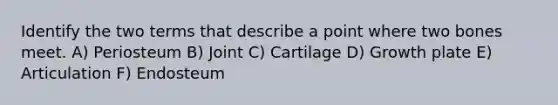 Identify the two terms that describe a point where two bones meet. A) Periosteum B) Joint C) Cartilage D) Growth plate E) Articulation F) Endosteum