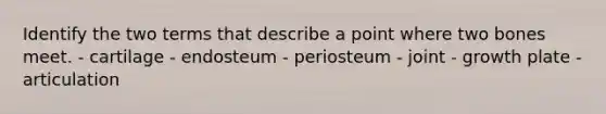 Identify the two terms that describe a point where two bones meet. - cartilage - endosteum - periosteum - joint - growth plate - articulation