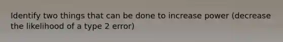 Identify two things that can be done to increase power (decrease the likelihood of a type 2 error)