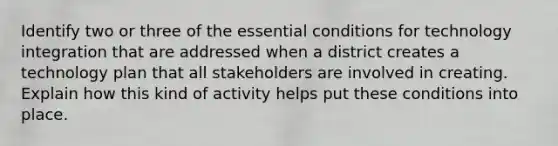 Identify two or three of the essential conditions for technology integration that are addressed when a district creates a technology plan that all stakeholders are involved in creating. Explain how this kind of activity helps put these conditions into place.