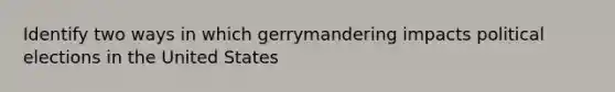 Identify two ways in which gerrymandering impacts political elections in the United States