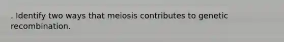 . Identify two ways that meiosis contributes to genetic recombination.