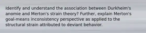 Identify and understand the association between Durkheim's anomie and Merton's strain theory? Further, explain Merton's goal-means inconsistency perspective as applied to the structural strain attributed to deviant behavior.