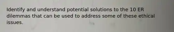 Identify and understand potential solutions to the 10 ER dilemmas that can be used to address some of these ethical issues.