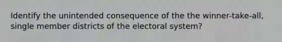 Identify the unintended consequence of the the winner-take-all, single member districts of the electoral system?