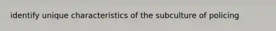 identify unique characteristics of the subculture of policing
