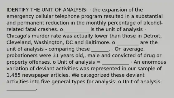 IDENTIFY THE UNIT OF ANALYSIS: · the expansion of the emergency cellular telephone program resulted in a substantial and permanent reduction in the monthly percentage of alcohol-related fatal crashes. o __________ is the unit of analysis · Chicago's murder rate was actually lower than those in Detroit, Cleveland, Washington, DC and Baltimore. o _________ are the unit of analysis - comparing these _______. · On average, probationers were 31 years old,, male and convicted of drug or property offenses. o Unit of analysis = ___________ · An enormous variation of deviant activities was represented in our sample of 1,485 newspaper articles. We categorized these deviant activities into five general types for analysis: o Unit of analysis: ____________.