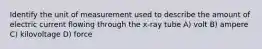Identify the unit of measurement used to describe the amount of electric current flowing through the x-ray tube A) volt B) ampere C) kilovoltage D) force