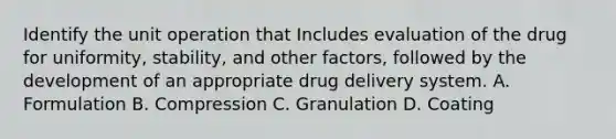 Identify the unit operation that Includes evaluation of the drug for uniformity, stability, and other factors, followed by the development of an appropriate drug delivery system. A. Formulation B. Compression C. Granulation D. Coating