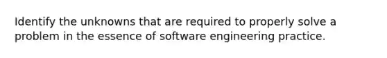 Identify the unknowns that are required to properly solve a problem in the essence of software engineering practice.