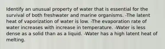 Identify an unusual property of water that is essential for the survival of both freshwater and marine organisms. -The latent heat of vaporization of water is low. -The evaporation rate of water increases with increase in temperature. -Water is less dense as a solid than as a liquid. -Water has a high latent heat of melting.