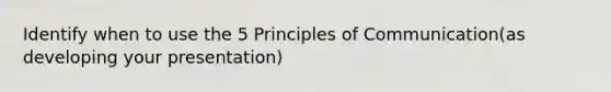 Identify when to use the 5 Principles of Communication(as developing your presentation)