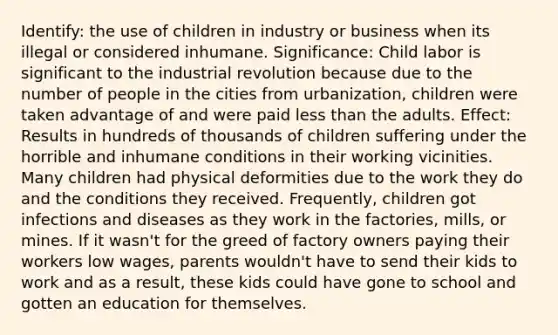 Identify: the use of children in industry or business when its illegal or considered inhumane. Significance: Child labor is significant to the industrial revolution because due to the number of people in the cities from urbanization, children were taken advantage of and were paid less than the adults. Effect: Results in hundreds of thousands of children suffering under the horrible and inhumane conditions in their working vicinities. Many children had physical deformities due to the work they do and the conditions they received. Frequently, children got infections and diseases as they work in the factories, mills, or mines. If it wasn't for the greed of factory owners paying their workers low wages, parents wouldn't have to send their kids to work and as a result, these kids could have gone to school and gotten an education for themselves.