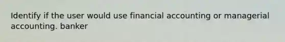 Identify if the user would use financial accounting or managerial accounting. banker