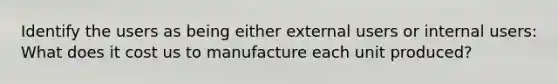 Identify the users as being either external users or internal users: What does it cost us to manufacture each unit produced?