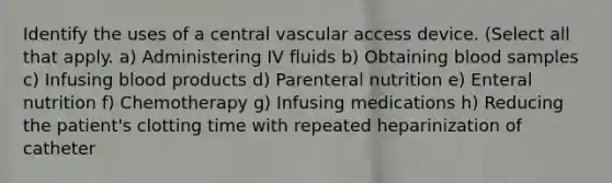 Identify the uses of a central vascular access device. (Select all that apply. a) Administering IV fluids b) Obtaining blood samples c) Infusing blood products d) Parenteral nutrition e) Enteral nutrition f) Chemotherapy g) Infusing medications h) Reducing the patient's clotting time with repeated heparinization of catheter