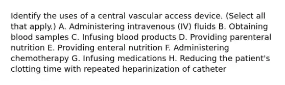 Identify the uses of a central vascular access device. (Select all that apply.) A. Administering intravenous (IV) fluids B. Obtaining blood samples C. Infusing blood products D. Providing parenteral nutrition E. Providing enteral nutrition F. Administering chemotherapy G. Infusing medications H. Reducing the patient's clotting time with repeated heparinization of catheter