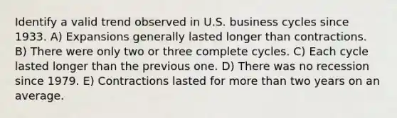 Identify a valid trend observed in U.S. business cycles since 1933. A) Expansions generally lasted longer than contractions. B) There were only two or three complete cycles. C) Each cycle lasted longer than the previous one. D) There was no recession since 1979. E) Contractions lasted for more than two years on an average.