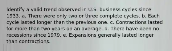 Identify a valid trend observed in U.S. business cycles since 1933. a. There were only two or three complete cycles. b. Each cycle lasted longer than the previous one. c. Contractions lasted for more than two years on an average. d. There have been no recessions since 1979. e. Expansions generally lasted longer than contractions.