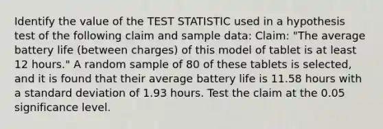 Identify the value of the TEST STATISTIC used in a hypothesis test of the following claim and sample data: Claim: "The average battery life (between charges) of this model of tablet is at least 12 hours." A random sample of 80 of these tablets is selected, and it is found that their average battery life is 11.58 hours with a standard deviation of 1.93 hours. Test the claim at the 0.05 significance level.