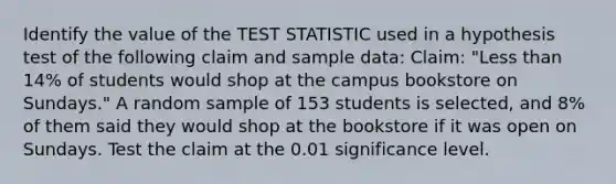 Identify the value of the TEST STATISTIC used in a hypothesis test of the following claim and sample data: Claim: "Less than 14% of students would shop at the campus bookstore on Sundays." A random sample of 153 students is selected, and 8% of them said they would shop at the bookstore if it was open on Sundays. Test the claim at the 0.01 significance level.