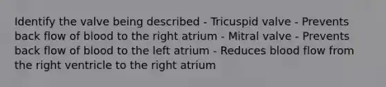 Identify the valve being described - Tricuspid valve - Prevents back flow of blood to the right atrium - Mitral valve - Prevents back flow of blood to the left atrium - Reduces blood flow from the right ventricle to the right atrium