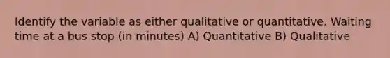 Identify the variable as either qualitative or quantitative. Waiting time at a bus stop (in minutes) A) Quantitative B) Qualitative