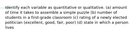 Identify each variable as quantitative or qualitative. (a) amount of time it takes to assemble a simple puzzle (b) number of students in a first-grade classroom (c) rating of a newly elected politician (excellent, good, fair, poor) (d) state in which a person lives