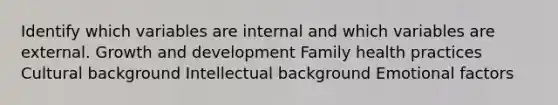 Identify which variables are internal and which variables are external. Growth and development Family health practices​ Cultural background​ Intellectual background Emotional factors​