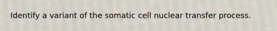 Identify a variant of the somatic cell nuclear transfer process.