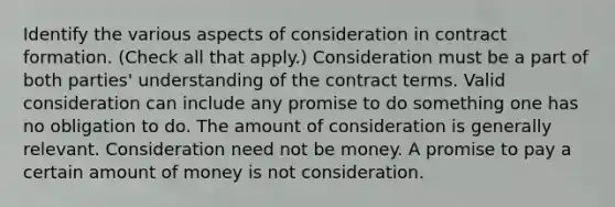 Identify the various aspects of consideration in contract formation. (Check all that apply.) Consideration must be a part of both parties' understanding of the contract terms. Valid consideration can include any promise to do something one has no obligation to do. The amount of consideration is generally relevant. Consideration need not be money. A promise to pay a certain amount of money is not consideration.