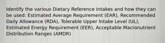 Identify the various Dietary Reference Intakes and how they can be used: Estimated Average Requirement (EAR), Recommended Daily Allowance (RDA), Tolerable Upper Intake Level (UL), Estimated Energy Requirement (EER), Acceptable Macronutrient Distribution Ranges (AMDR)