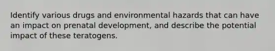 Identify various drugs and environmental hazards that can have an impact on prenatal development, and describe the potential impact of these teratogens.