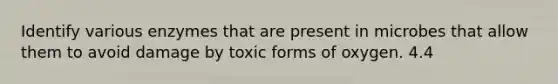 Identify various enzymes that are present in microbes that allow them to avoid damage by toxic forms of oxygen. 4.4