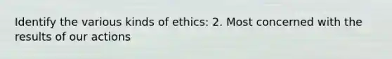 Identify the various kinds of ethics: 2. Most concerned with the results of our actions