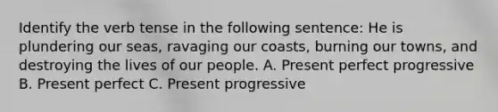 Identify the verb tense in the following sentence: He is plundering our seas, ravaging our coasts, burning our towns, and destroying the lives of our people. A. Present perfect progressive B. Present perfect C. Present progressive