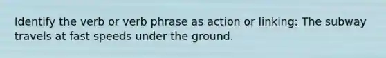 Identify the verb or verb phrase as action or linking: The subway travels at fast speeds under the ground.