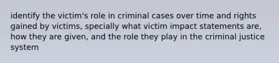 identify the victim's role in criminal cases over time and rights gained by victims, specially what victim impact statements are, how they are given, and the role they play in <a href='https://www.questionai.com/knowledge/kuANd41CrG-the-criminal-justice-system' class='anchor-knowledge'>the criminal justice system</a>