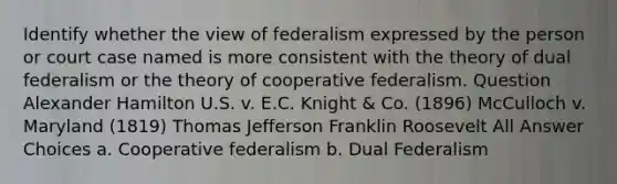 Identify whether the view of federalism expressed by the person or court case named is more consistent with the theory of dual federalism or the theory of cooperative federalism. Question Alexander Hamilton U.S. v. E.C. Knight & Co. (1896) McCulloch v. Maryland (1819) Thomas Jefferson Franklin Roosevelt All Answer Choices a. Cooperative federalism b. Dual Federalism