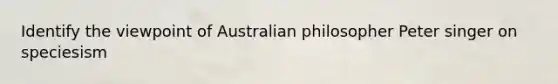 Identify the viewpoint of Australian philosopher Peter singer on speciesism