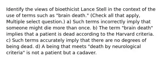 Identify the views of bioethicist Lance Stell in the context of the use of terms such as "brain death." (Check all that apply, Multiple select question.) a) Such terms incorrectly imply that someone might die more than once. b) The term "brain death" implies that a patient is dead according to the Harvard criteria. c) Such terms accurately imply that there are no degrees of being dead. d) A being that meets "death by neurological criteria" is not a patient but a cadaver.