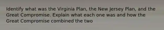 Identify what was the Virginia Plan, the New Jersey Plan, and the Great Compromise. Explain what each one was and how the Great Compromise combined the two